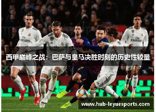 西甲巅峰之战:巴萨与皇马决胜时刻的历史性较量 西甲巅峰之战:巴萨与皇马决胜时刻的历史性较量