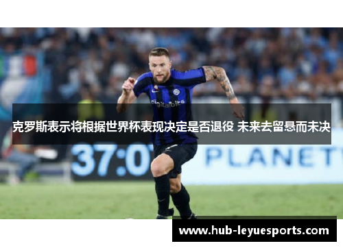克罗斯表示将根据世界杯表现决定是否退役 未来去留悬而未决