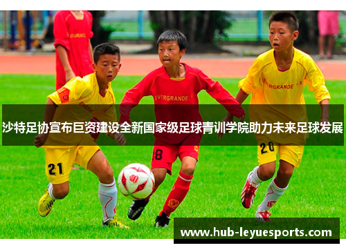 沙特足协宣布巨资建设全新国家级足球青训学院助力未来足球发展 沙特足协宣布巨资建设全新国家级足球青训学院助力未来足球发展