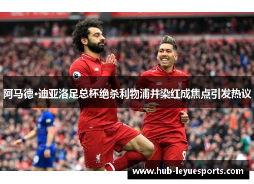 阿马德·迪亚洛足总杯绝杀利物浦并染红成焦点引发热议